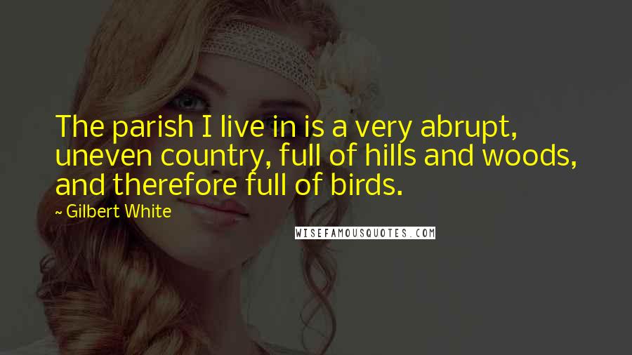Gilbert White Quotes: The parish I live in is a very abrupt, uneven country, full of hills and woods, and therefore full of birds.