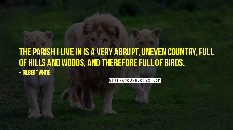 Gilbert White Quotes: The parish I live in is a very abrupt, uneven country, full of hills and woods, and therefore full of birds.