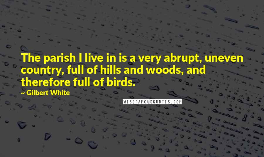 Gilbert White Quotes: The parish I live in is a very abrupt, uneven country, full of hills and woods, and therefore full of birds.