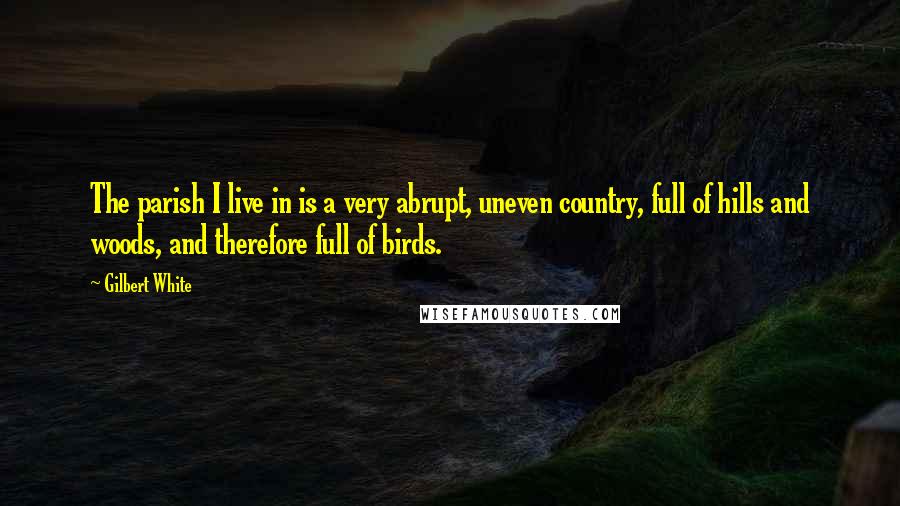 Gilbert White Quotes: The parish I live in is a very abrupt, uneven country, full of hills and woods, and therefore full of birds.