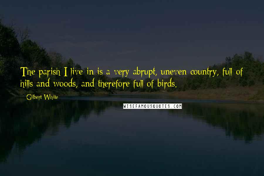 Gilbert White Quotes: The parish I live in is a very abrupt, uneven country, full of hills and woods, and therefore full of birds.