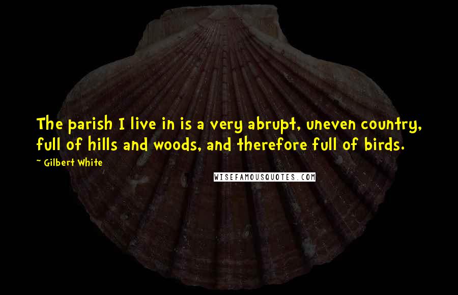 Gilbert White Quotes: The parish I live in is a very abrupt, uneven country, full of hills and woods, and therefore full of birds.