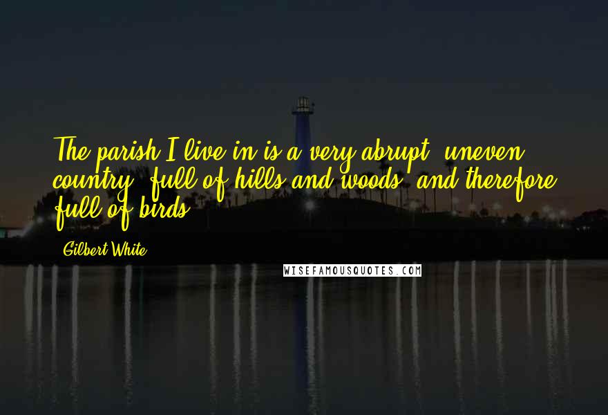 Gilbert White Quotes: The parish I live in is a very abrupt, uneven country, full of hills and woods, and therefore full of birds.