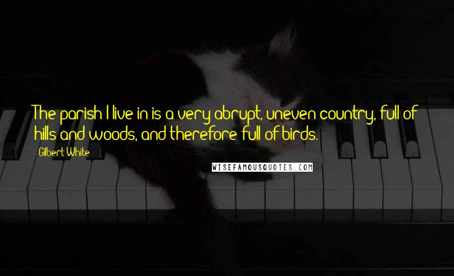 Gilbert White Quotes: The parish I live in is a very abrupt, uneven country, full of hills and woods, and therefore full of birds.