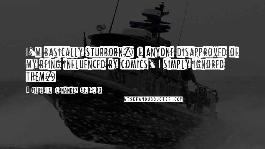 Gilberto Hernandez Guerrero Quotes: I'm basically stubborn. If anyone disapproved of my being influenced by comics, I simply ignored them.