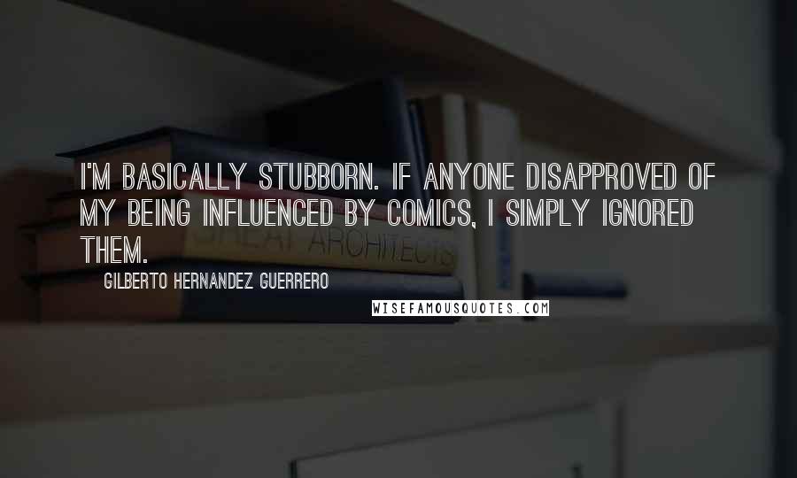 Gilberto Hernandez Guerrero Quotes: I'm basically stubborn. If anyone disapproved of my being influenced by comics, I simply ignored them.