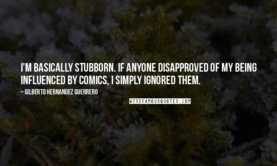 Gilberto Hernandez Guerrero Quotes: I'm basically stubborn. If anyone disapproved of my being influenced by comics, I simply ignored them.