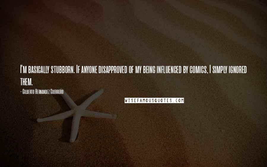 Gilberto Hernandez Guerrero Quotes: I'm basically stubborn. If anyone disapproved of my being influenced by comics, I simply ignored them.