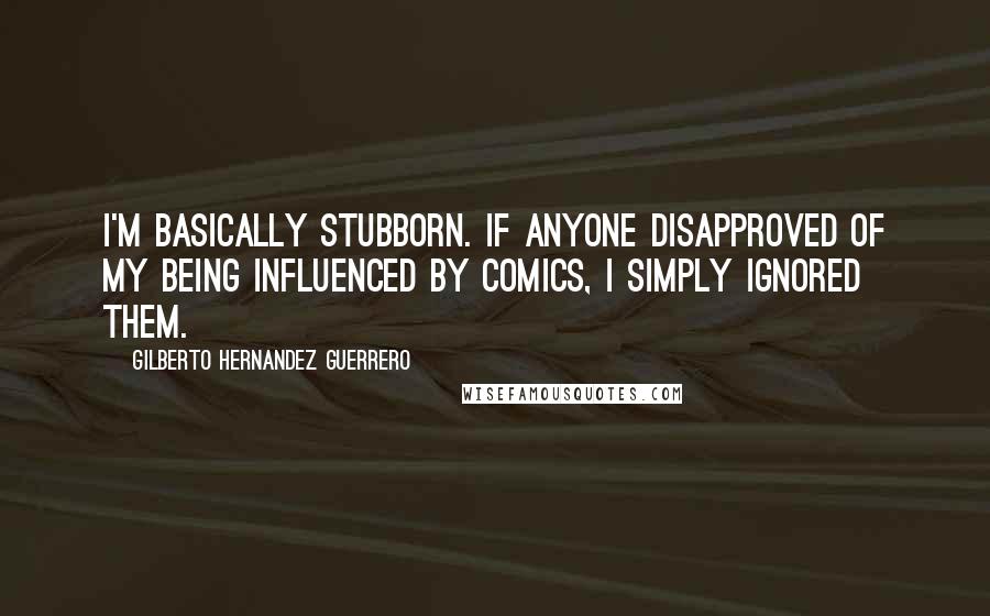 Gilberto Hernandez Guerrero Quotes: I'm basically stubborn. If anyone disapproved of my being influenced by comics, I simply ignored them.