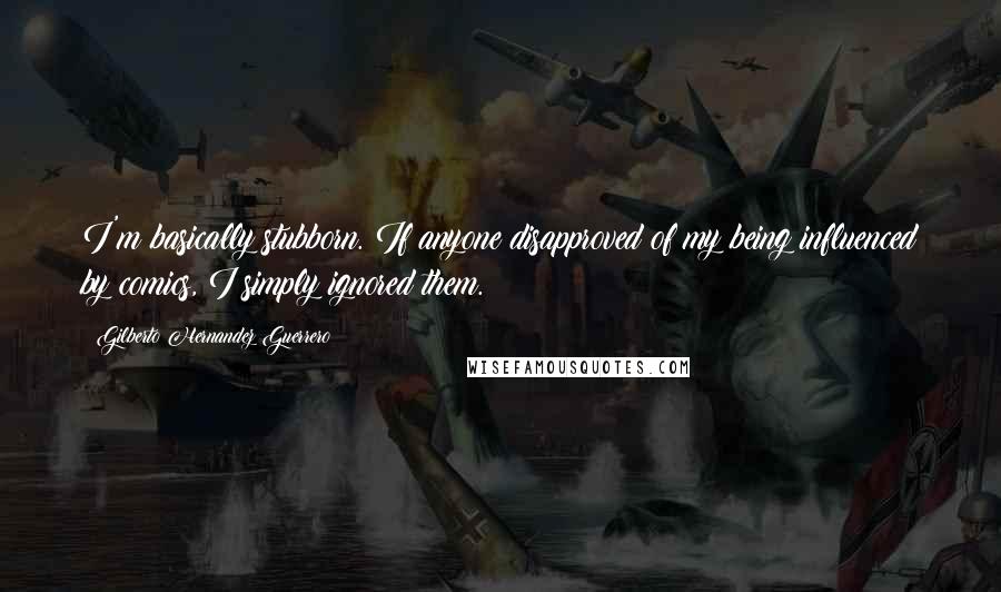 Gilberto Hernandez Guerrero Quotes: I'm basically stubborn. If anyone disapproved of my being influenced by comics, I simply ignored them.