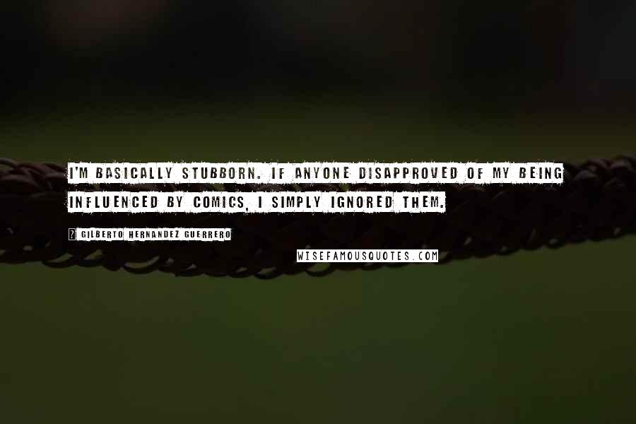 Gilberto Hernandez Guerrero Quotes: I'm basically stubborn. If anyone disapproved of my being influenced by comics, I simply ignored them.