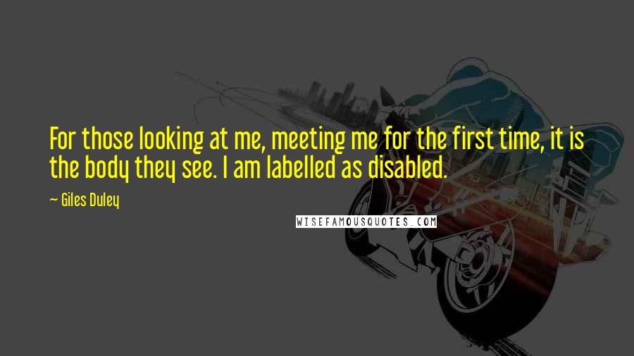 Giles Duley Quotes: For those looking at me, meeting me for the first time, it is the body they see. I am labelled as disabled.