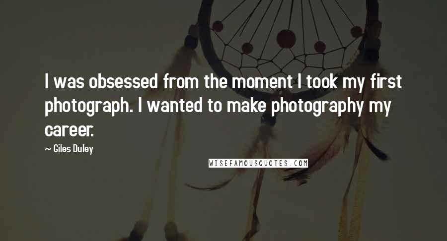 Giles Duley Quotes: I was obsessed from the moment I took my first photograph. I wanted to make photography my career.
