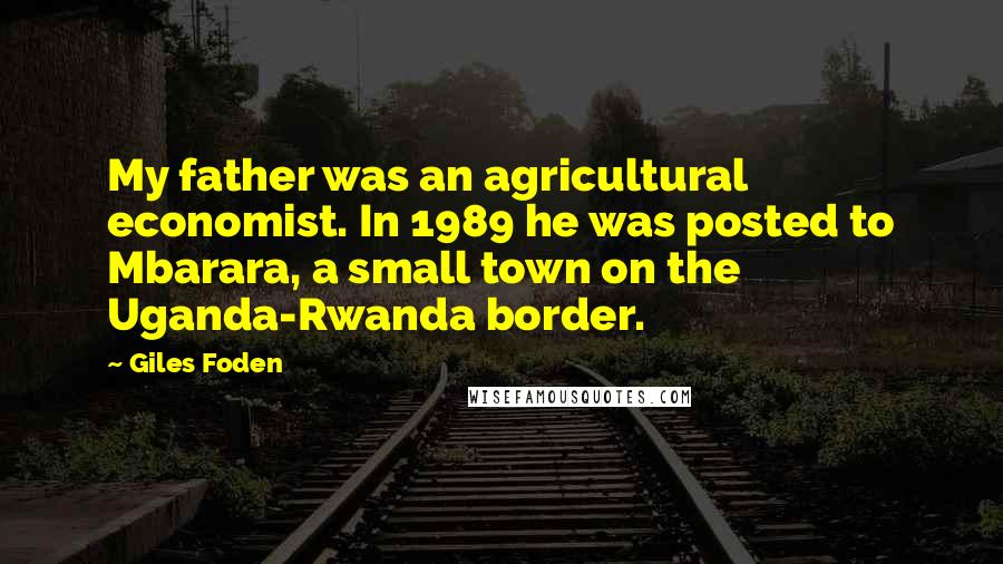 Giles Foden Quotes: My father was an agricultural economist. In 1989 he was posted to Mbarara, a small town on the Uganda-Rwanda border.