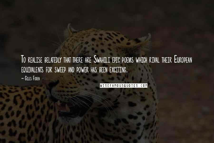 Giles Foden Quotes: To realise belatedly that there are Swahili epic poems which rival their European equivalents for sweep and power has been exciting.