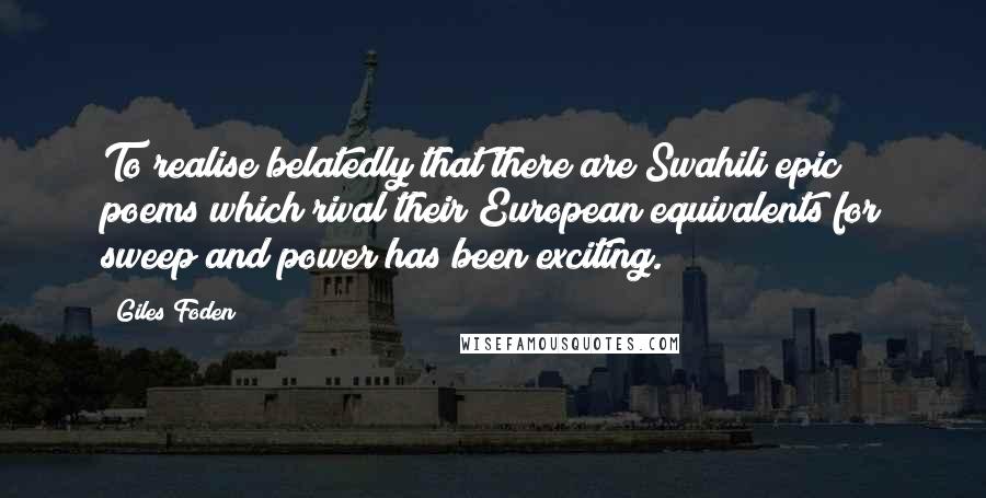 Giles Foden Quotes: To realise belatedly that there are Swahili epic poems which rival their European equivalents for sweep and power has been exciting.