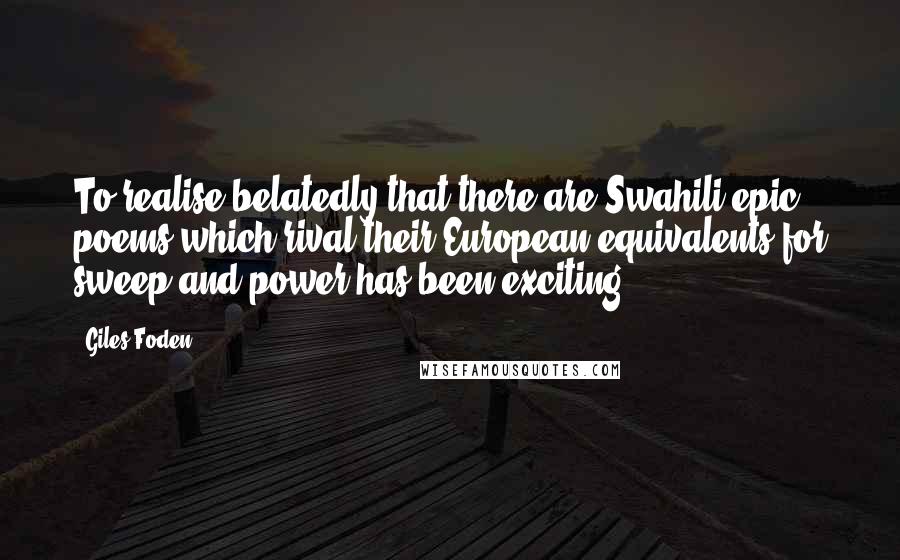 Giles Foden Quotes: To realise belatedly that there are Swahili epic poems which rival their European equivalents for sweep and power has been exciting.