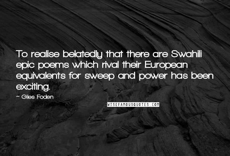 Giles Foden Quotes: To realise belatedly that there are Swahili epic poems which rival their European equivalents for sweep and power has been exciting.