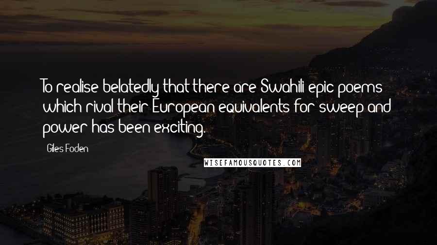 Giles Foden Quotes: To realise belatedly that there are Swahili epic poems which rival their European equivalents for sweep and power has been exciting.