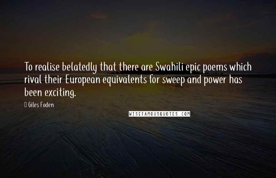 Giles Foden Quotes: To realise belatedly that there are Swahili epic poems which rival their European equivalents for sweep and power has been exciting.