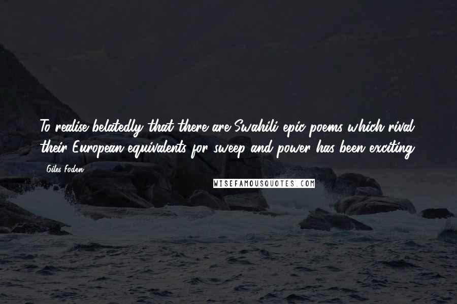 Giles Foden Quotes: To realise belatedly that there are Swahili epic poems which rival their European equivalents for sweep and power has been exciting.