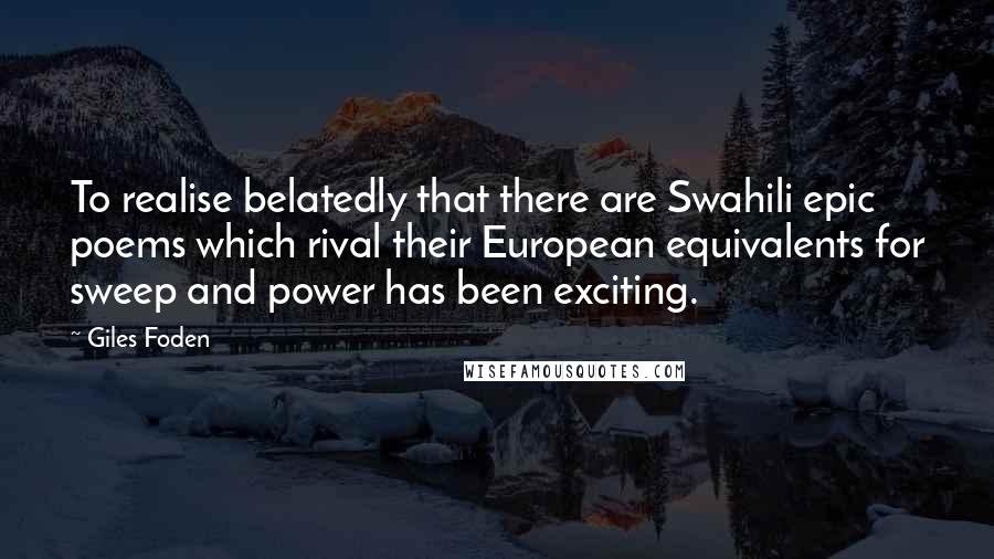 Giles Foden Quotes: To realise belatedly that there are Swahili epic poems which rival their European equivalents for sweep and power has been exciting.