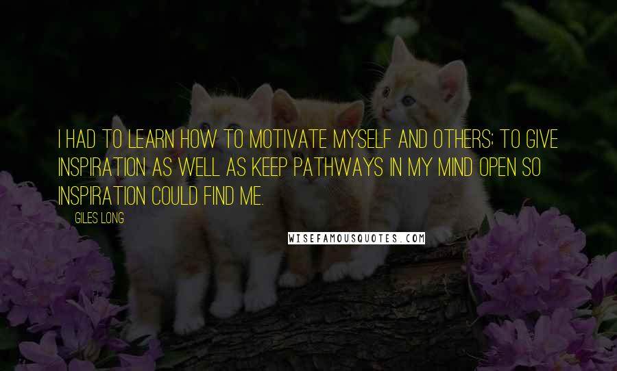 Giles Long Quotes: I had to learn how to motivate myself and others; to give inspiration as well as keep pathways in my mind open so inspiration could find me.