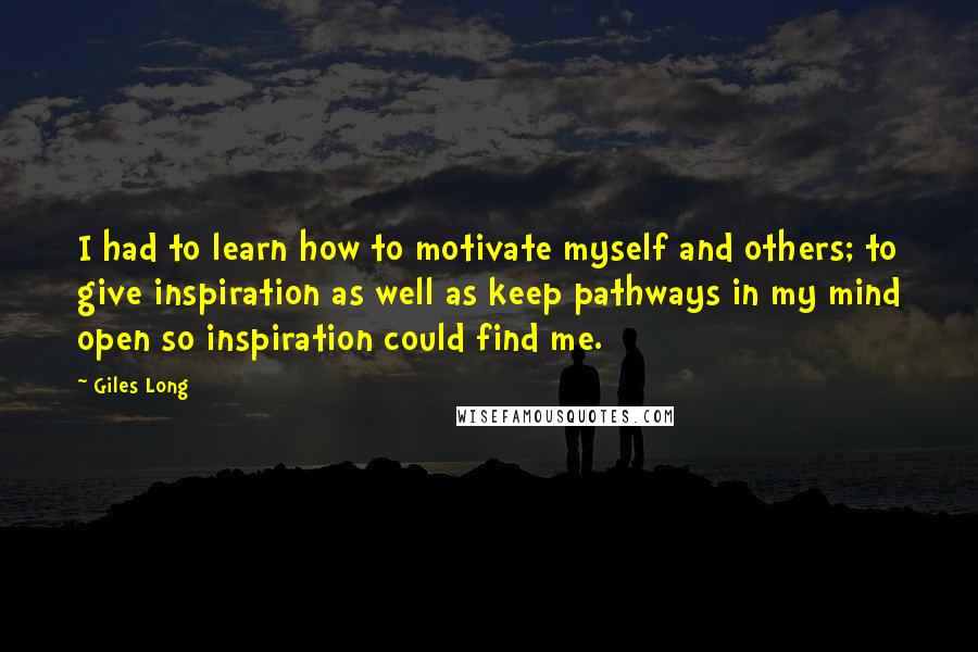 Giles Long Quotes: I had to learn how to motivate myself and others; to give inspiration as well as keep pathways in my mind open so inspiration could find me.