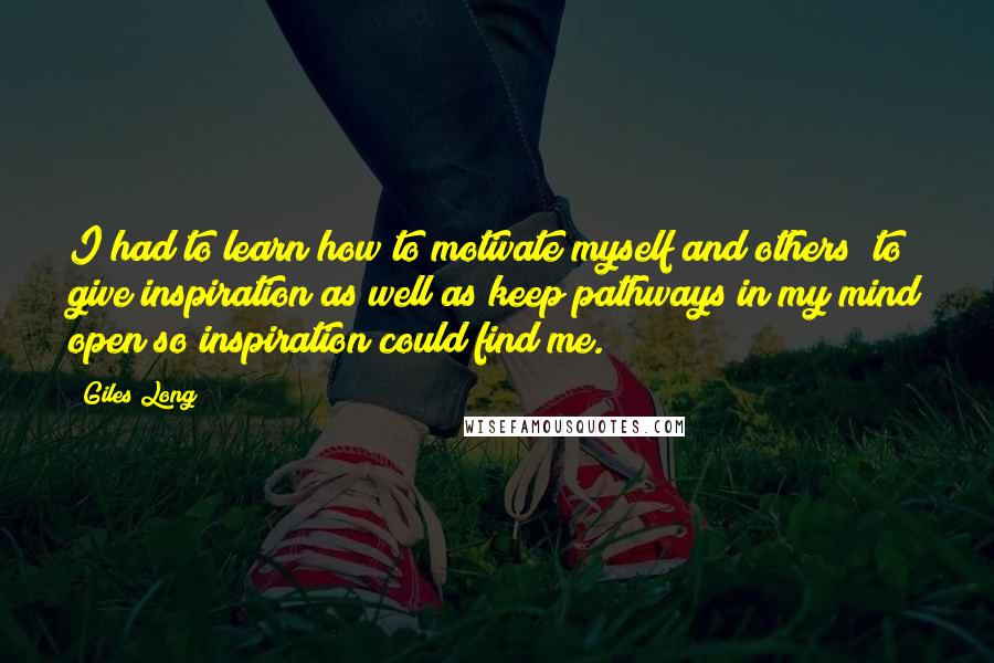 Giles Long Quotes: I had to learn how to motivate myself and others; to give inspiration as well as keep pathways in my mind open so inspiration could find me.