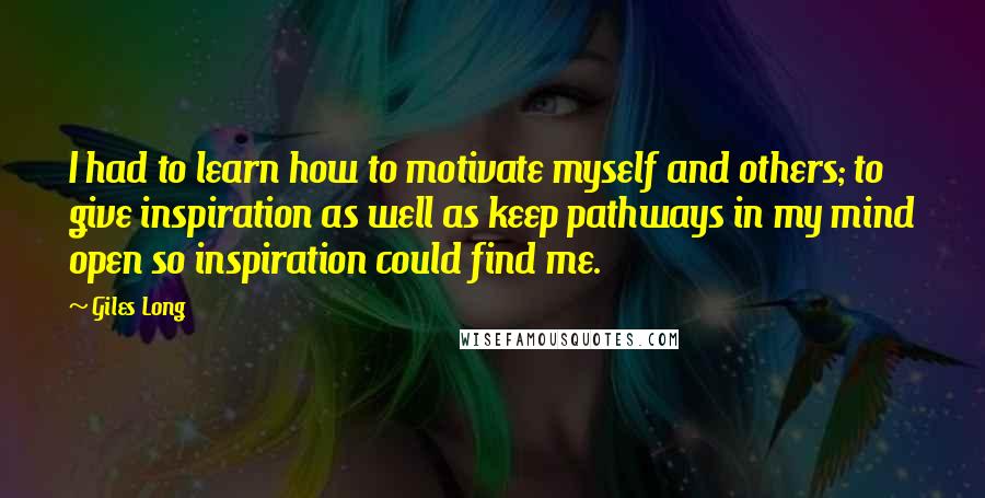 Giles Long Quotes: I had to learn how to motivate myself and others; to give inspiration as well as keep pathways in my mind open so inspiration could find me.