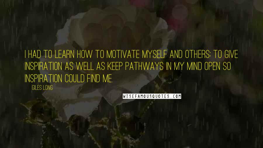 Giles Long Quotes: I had to learn how to motivate myself and others; to give inspiration as well as keep pathways in my mind open so inspiration could find me.