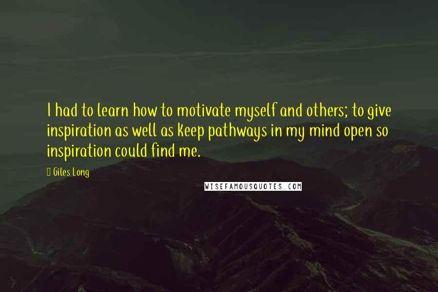 Giles Long Quotes: I had to learn how to motivate myself and others; to give inspiration as well as keep pathways in my mind open so inspiration could find me.