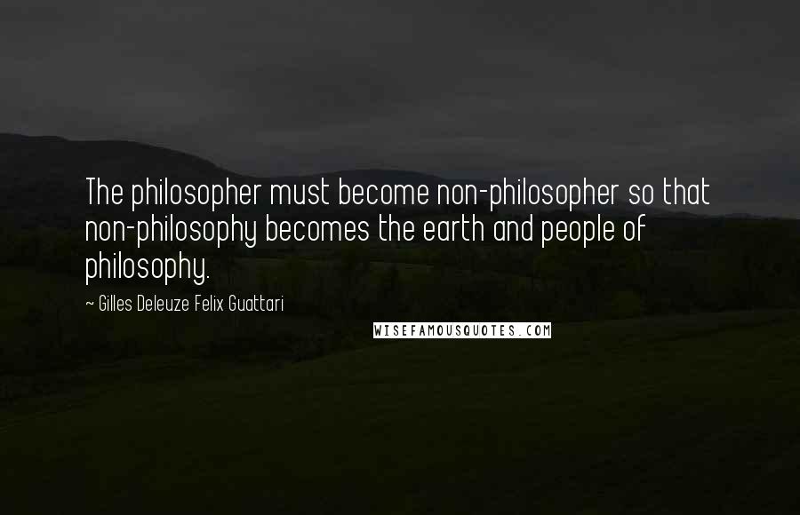 Gilles Deleuze Felix Guattari Quotes: The philosopher must become non-philosopher so that non-philosophy becomes the earth and people of philosophy.