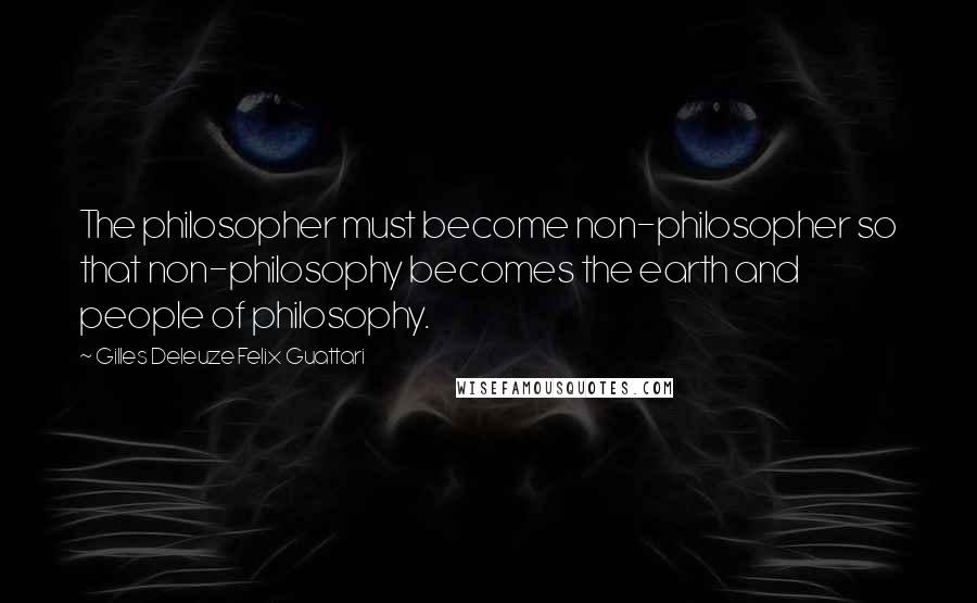 Gilles Deleuze Felix Guattari Quotes: The philosopher must become non-philosopher so that non-philosophy becomes the earth and people of philosophy.