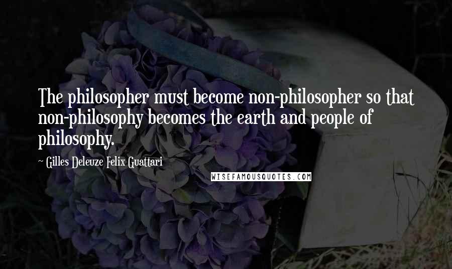 Gilles Deleuze Felix Guattari Quotes: The philosopher must become non-philosopher so that non-philosophy becomes the earth and people of philosophy.