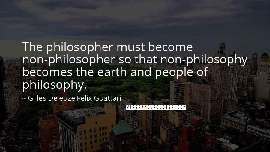 Gilles Deleuze Felix Guattari Quotes: The philosopher must become non-philosopher so that non-philosophy becomes the earth and people of philosophy.