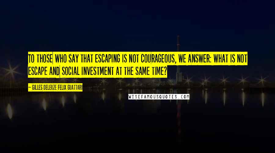 Gilles Deleuze Felix Guattari Quotes: To those who say that escaping is not courageous, we answer: what is not escape and social investment at the same time?