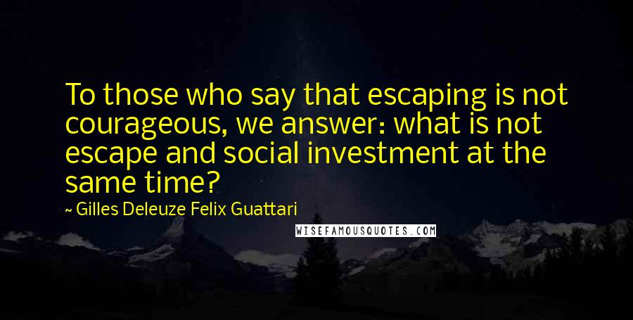 Gilles Deleuze Felix Guattari Quotes: To those who say that escaping is not courageous, we answer: what is not escape and social investment at the same time?