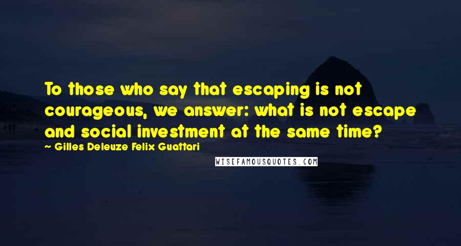 Gilles Deleuze Felix Guattari Quotes: To those who say that escaping is not courageous, we answer: what is not escape and social investment at the same time?