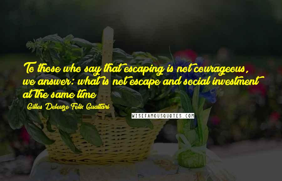 Gilles Deleuze Felix Guattari Quotes: To those who say that escaping is not courageous, we answer: what is not escape and social investment at the same time?