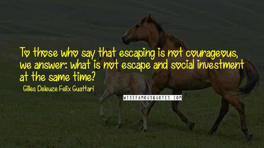 Gilles Deleuze Felix Guattari Quotes: To those who say that escaping is not courageous, we answer: what is not escape and social investment at the same time?