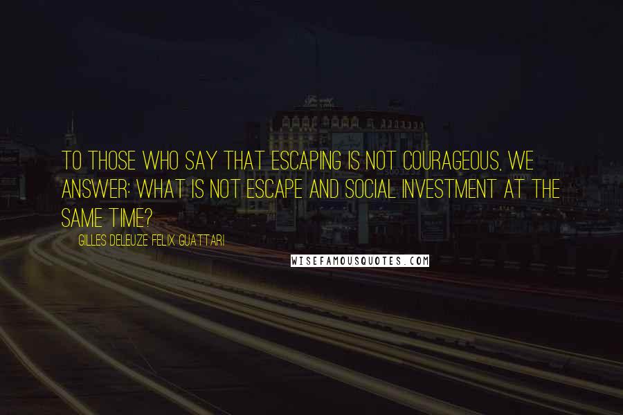 Gilles Deleuze Felix Guattari Quotes: To those who say that escaping is not courageous, we answer: what is not escape and social investment at the same time?