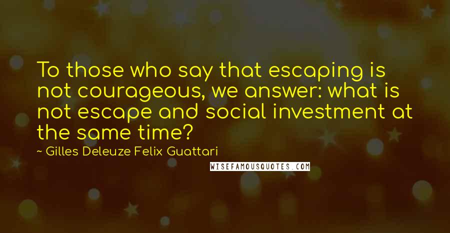 Gilles Deleuze Felix Guattari Quotes: To those who say that escaping is not courageous, we answer: what is not escape and social investment at the same time?