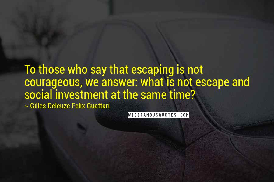 Gilles Deleuze Felix Guattari Quotes: To those who say that escaping is not courageous, we answer: what is not escape and social investment at the same time?