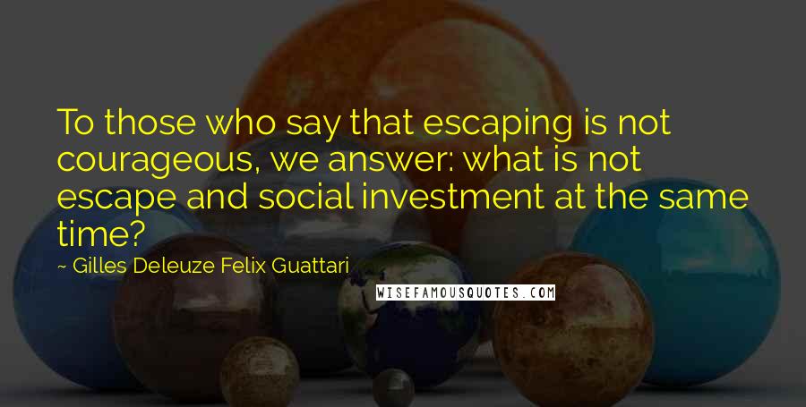 Gilles Deleuze Felix Guattari Quotes: To those who say that escaping is not courageous, we answer: what is not escape and social investment at the same time?