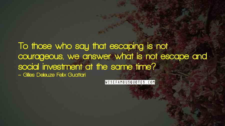 Gilles Deleuze Felix Guattari Quotes: To those who say that escaping is not courageous, we answer: what is not escape and social investment at the same time?