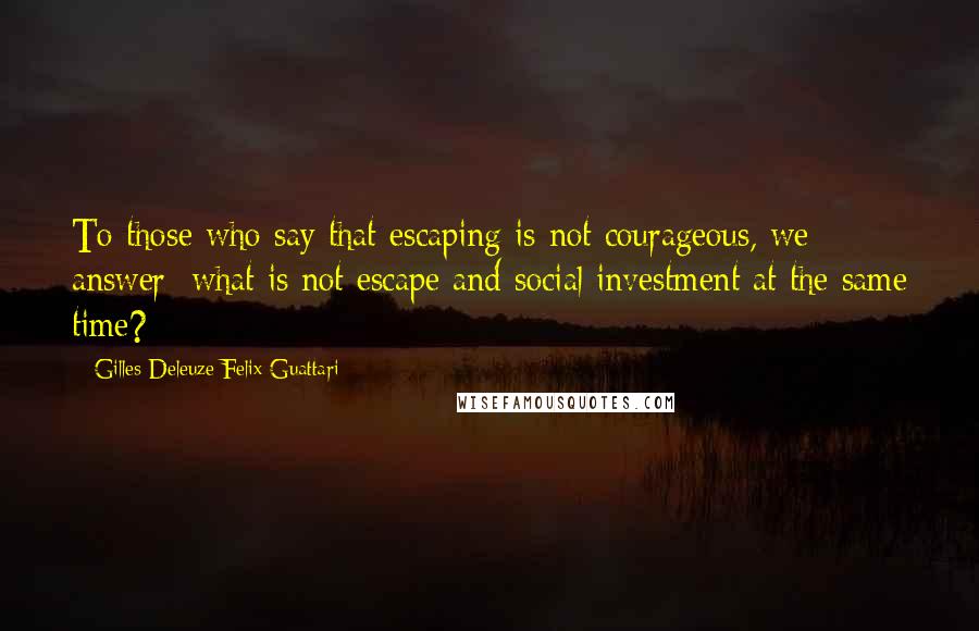 Gilles Deleuze Felix Guattari Quotes: To those who say that escaping is not courageous, we answer: what is not escape and social investment at the same time?