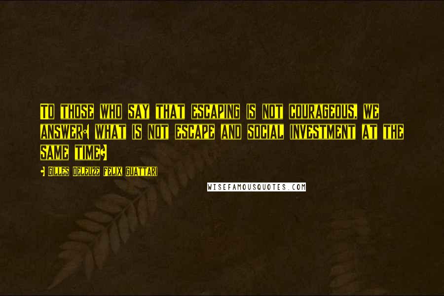 Gilles Deleuze Felix Guattari Quotes: To those who say that escaping is not courageous, we answer: what is not escape and social investment at the same time?