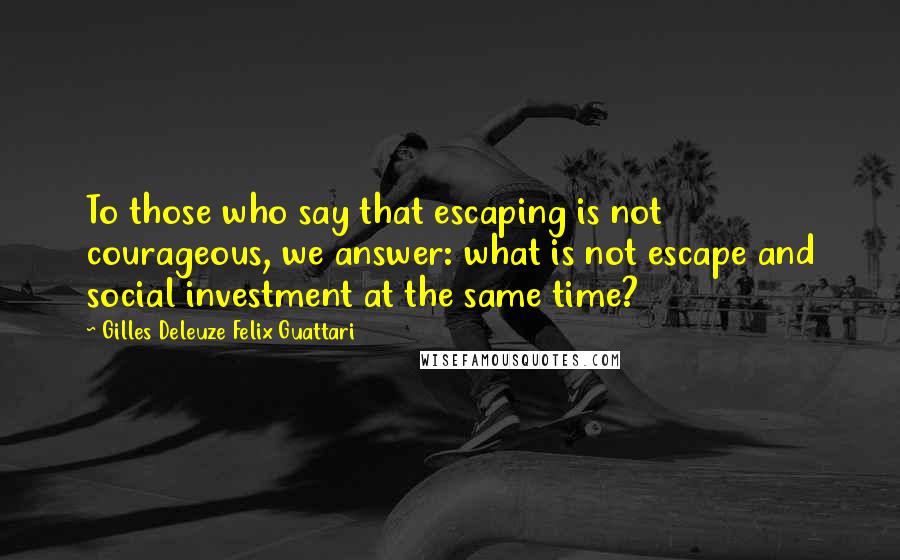 Gilles Deleuze Felix Guattari Quotes: To those who say that escaping is not courageous, we answer: what is not escape and social investment at the same time?