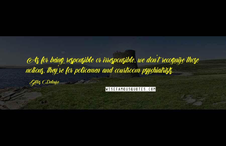 Gilles Deleuze Quotes: As for being responsible or irresponsible, we don't recognize those notions, they're for policemen and courtroom psychiatrists.